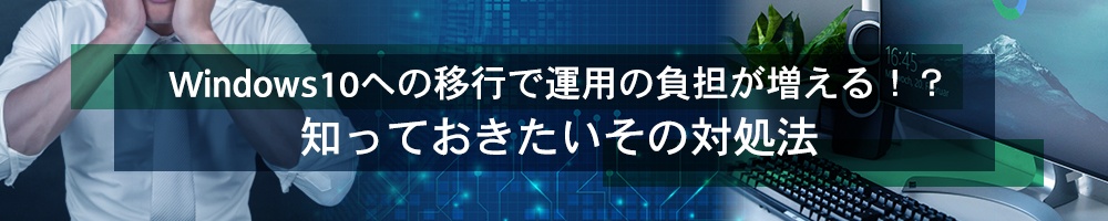 Windows10への移行で運用の負担が増える!?知っておきたいその対処法