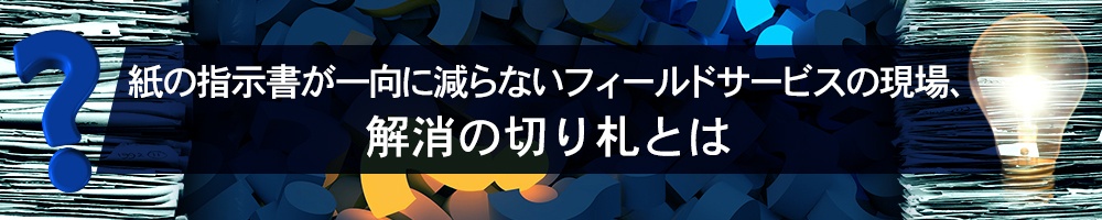 紙の指示書が一向に減らないフィールドサービスの現場、解消の切り札とは