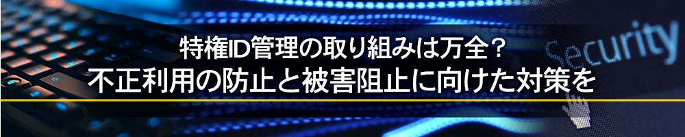 特権ID管理の取り組みは万全?不正利用の防止と被害阻止に向けた対策を