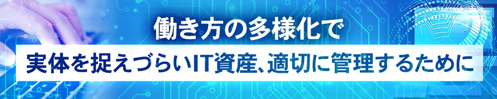 働き方の多様化で実体を捉えづらいIT資産、適切に管理するために