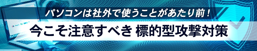 パソコンは社外で使うことがあたり前!今こそ注意すべき標的型攻撃対策