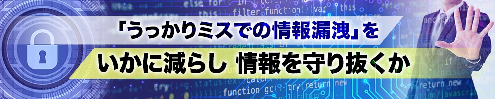 「うっかりミスでの情報漏洩」をいかに減らし情報を守り抜くか