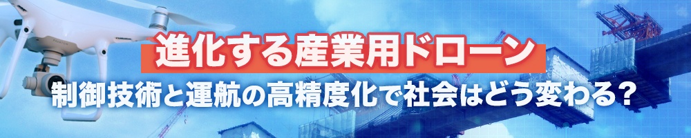 進化する産業用ドローン、制御技術と運航の高精度化で社会はどう変わる?