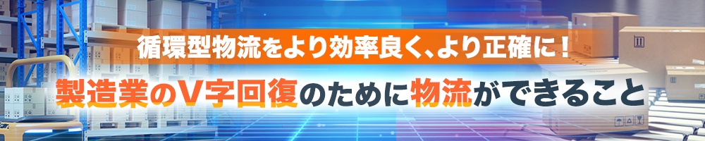 循環型物流をより効率良く、より正確に! 製造業のV字回復のために物流ができること