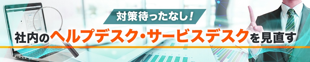 対策待ったなし!社内のヘルプデスク・サービスデスクを見直す