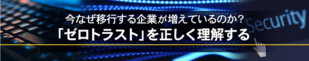 今なぜ移行する企業が増えているのか?「ゼロトラスト」を正しく理解する