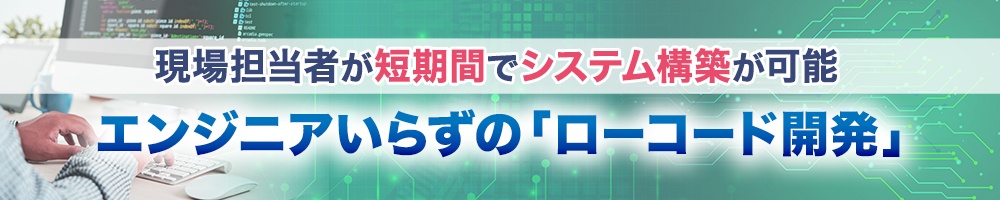 現場担当者が短期間でシステム構築が可能 エンジニアいらずの「ローコード開発」