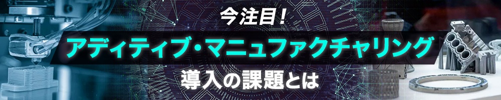今注目!「アディティブ・マニュファクチャリング」導入の課題とは
