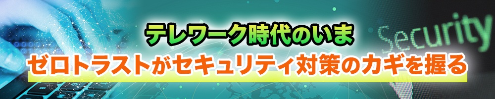 テレワーク時代のいま、ゼロトラストがセキュリティ対策のカギを握る