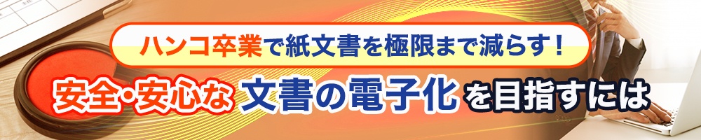 ハンコ卒業で紙文書を極限まで減らす!安全・安心な文書の電子化を目指すには