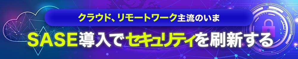 クラウド、リモートワーク主流のいま SASE導入でセキュリティを刷新する