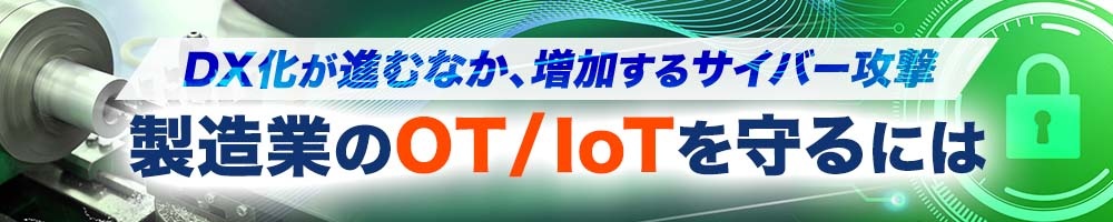 DX化が進むなか、増加するサイバー攻撃 製造業のOT/IoTを守るには