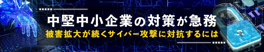 中堅中小企業の対策が急務、被害拡大が続くサイバー攻撃に対抗するには