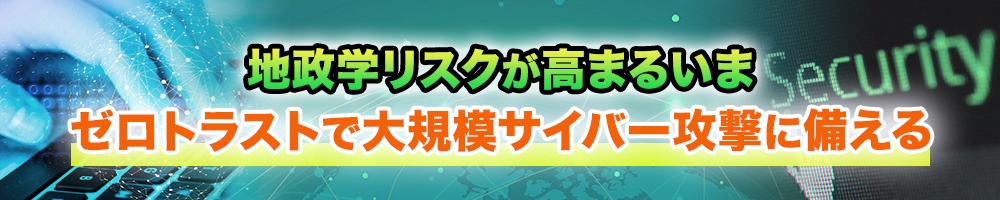 地政学リスクが高まるいま、ゼロトラストで大規模サイバー攻撃に備える