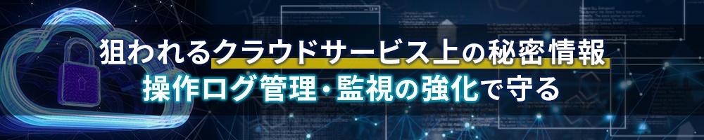 狙われるクラウドサービス上の秘密情報 操作ログ管理・監視の強化で守る