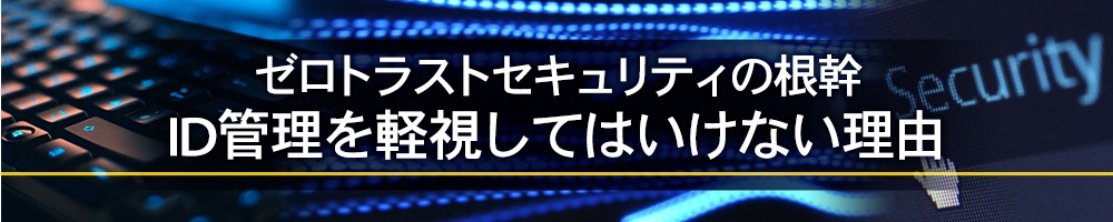 ゼロトラストセキュリティの根幹、ID管理を軽視してはいけない理由