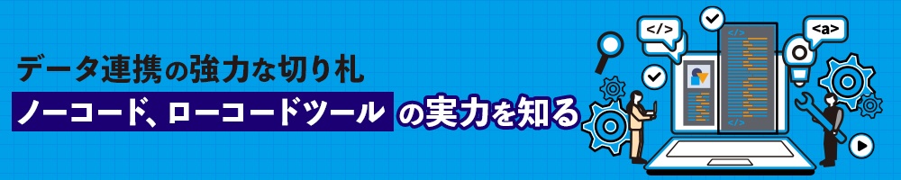 データ連携の強力な切り札 ノーコード、ローコードツールの実力を知る