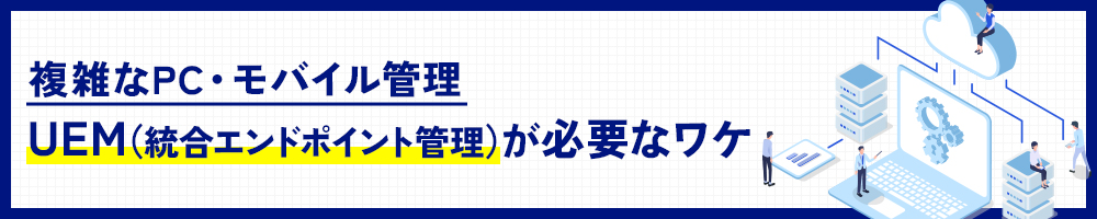 複雑なPC・モバイル管理、UEM（統合エンドポイント管理）が必要なワケ