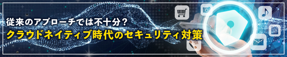 従来のアプローチでは不十分？ クラウドネイティブ時代のセキュリティ対策