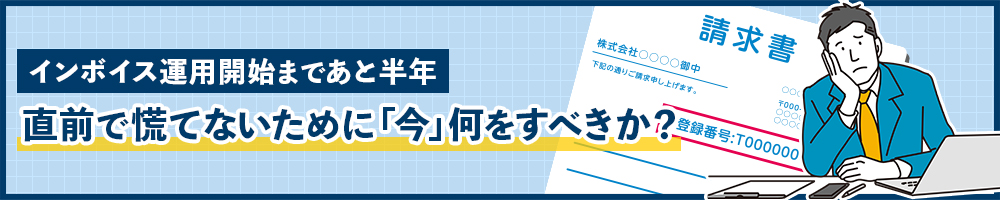 インボイス運用開始まであと半年　直前で慌てないために「今」何をすべきか？