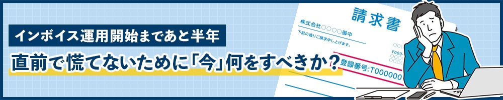 インボイス運用開始まであと半年 直前で慌てないために「今」何をすべきか?