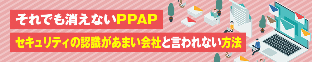 それでも消えないPPAP　セキュリティの認識があまい会社と言われない方法