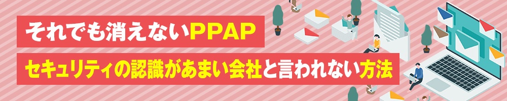 それでも消えないPPAP セキュリティの認識があまい会社と言われない方法