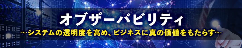オブザーバビリティ ~システムの透明度を高め、ビジネスに真の価値をもたらす~