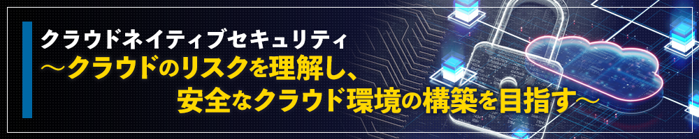 クラウドネイティブセキュリティ ～クラウドのリスクを理解し、安全なクラウド環境の構築を目指す～