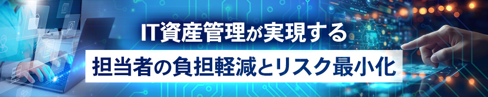 IT資産管理が実現する　担当者の負担軽減とリスク最小化