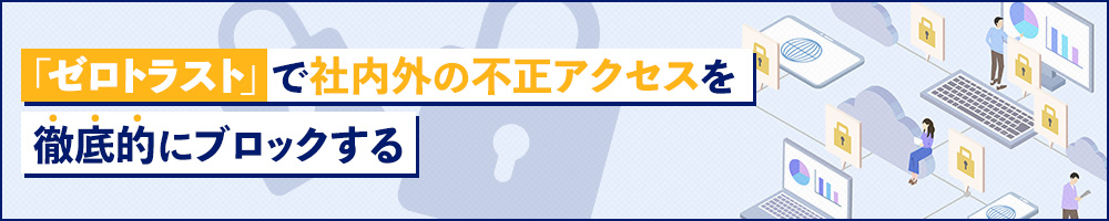 「ゼロトラスト」で社内外の不正アクセスを徹底的にブロックする