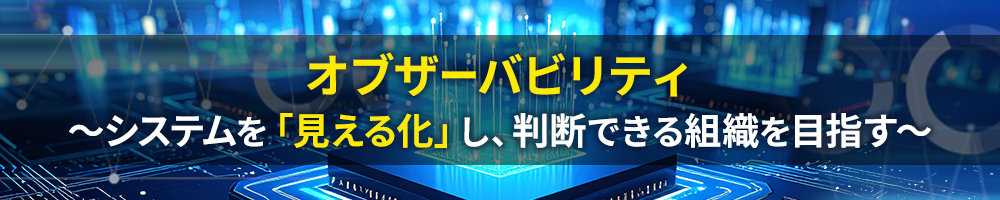 オブザーバビリティ ～システムを「見える化」し、判断できる組織を目指す～