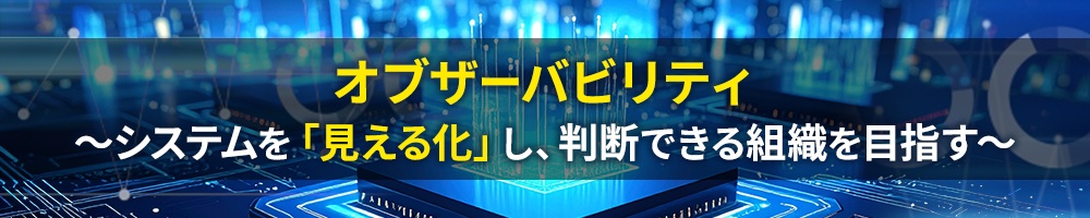 オブザーバビリティ ~システムを「見える化」し、判断できる組織を目指す~